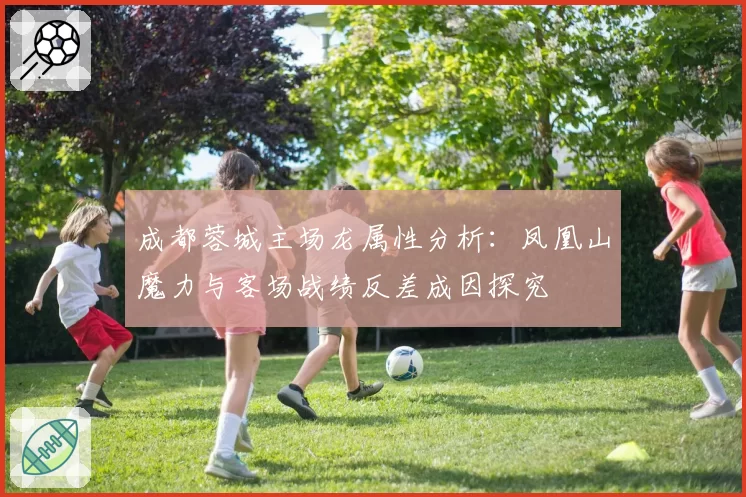 成都蓉城主场龙属性分析:凤凰山魔力与客场战绩反差成因探究