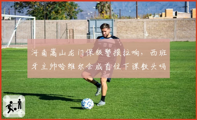 河南嵩山龙门保级警报拉响，西班牙主帅哈维尔会成首位下课教头吗？