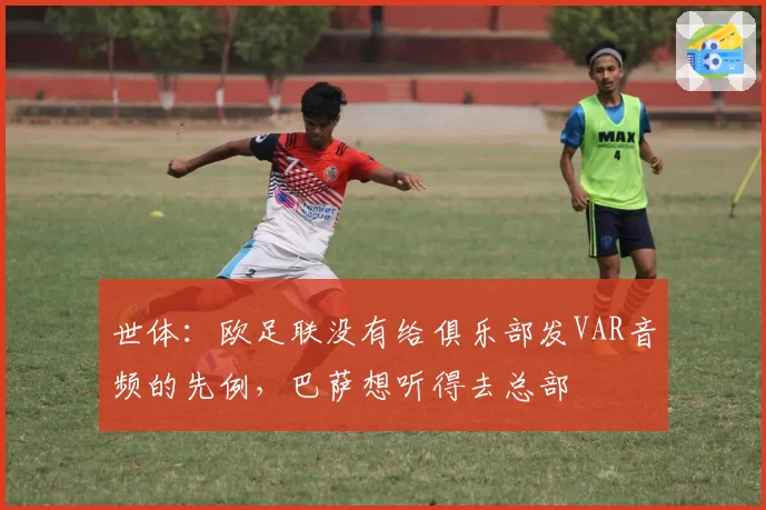 世体：欧足联没有给俱乐部发VAR音频的先例，巴萨想听得去总部