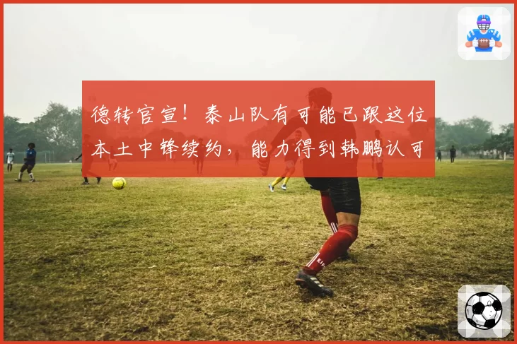 德转官宣!泰山队有可能已跟这位本土中锋续约,能力得到韩鹏认可