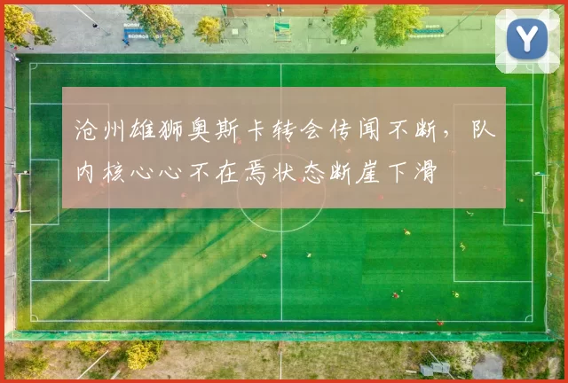 沧州雄狮奥斯卡转会传闻不断,队内核心心不在焉状态断崖下滑
