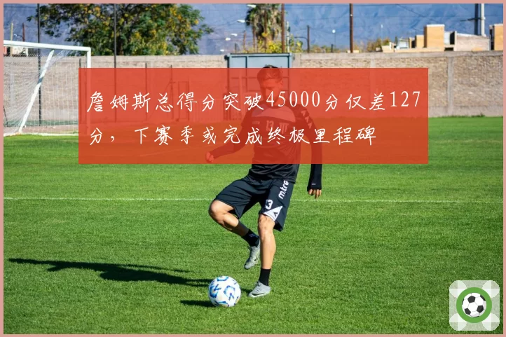 詹姆斯总得分突破45000分仅差127分,下赛季或完成终极里程碑