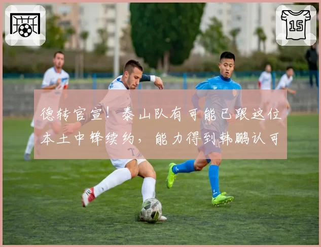 德转官宣!泰山队有可能已跟这位本土中锋续约,能力得到韩鹏认可