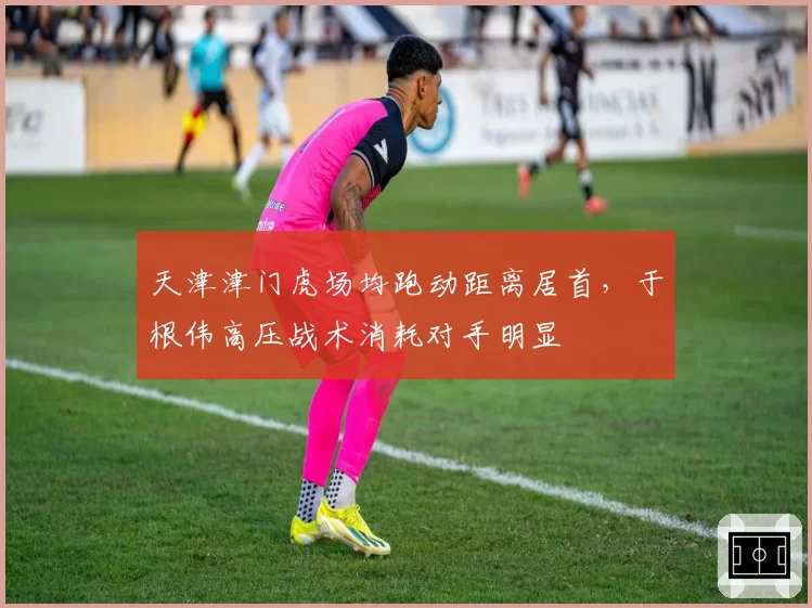 天津津门虎场均跑动距离居首，于根伟高压战术消耗对手明显