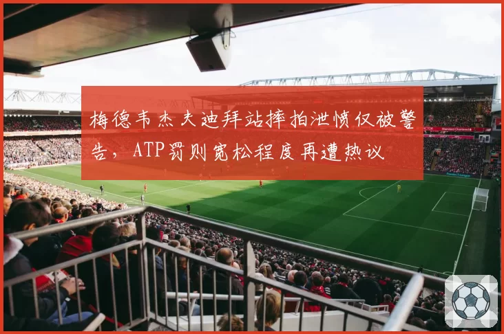 梅德韦杰夫迪拜站摔拍泄愤仅被警告，ATP罚则宽松程度再遭热议
