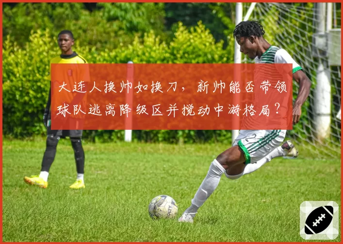 大连人换帅如换刀,新帅能否带领球队逃离降级区并搅动中游格局?