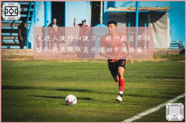 大连人换帅如换刀,新帅能否带领球队逃离降级区并搅动中游格局?