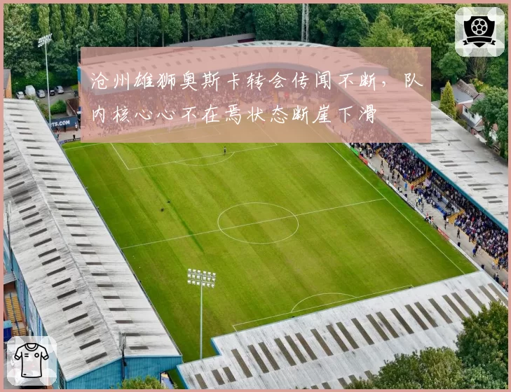 沧州雄狮奥斯卡转会传闻不断,队内核心心不在焉状态断崖下滑