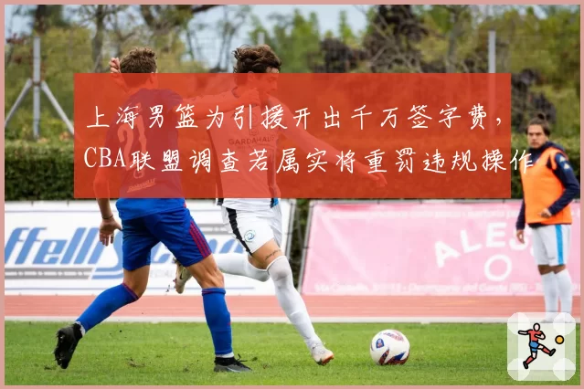 上海男篮为引援开出千万签字费，CBA联盟调查若属实将重罚违规操作