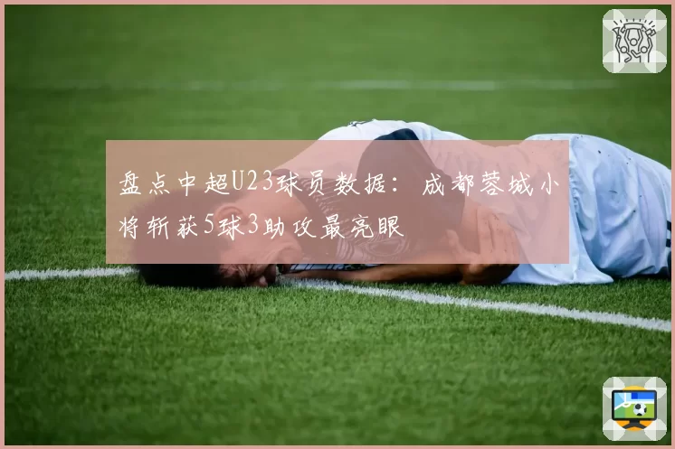 盘点中超U23球员数据：成都蓉城小将斩获5球3助攻最亮眼