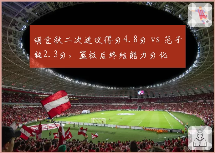 胡金秋二次进攻得分4.8分 vs 范子铭2.3分，篮板后终结能力分化