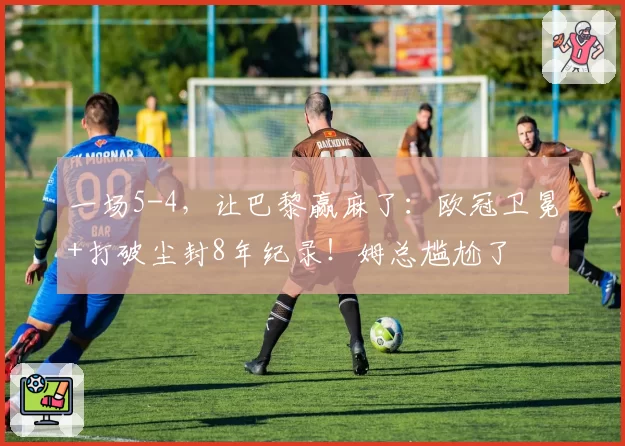 一场5-4,让巴黎赢麻了:欧冠卫冕+打破尘封8年纪录!姆总尴尬了