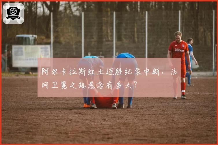 阿尔卡拉斯红土连胜纪录中断,法网卫冕之路悬念有多大?