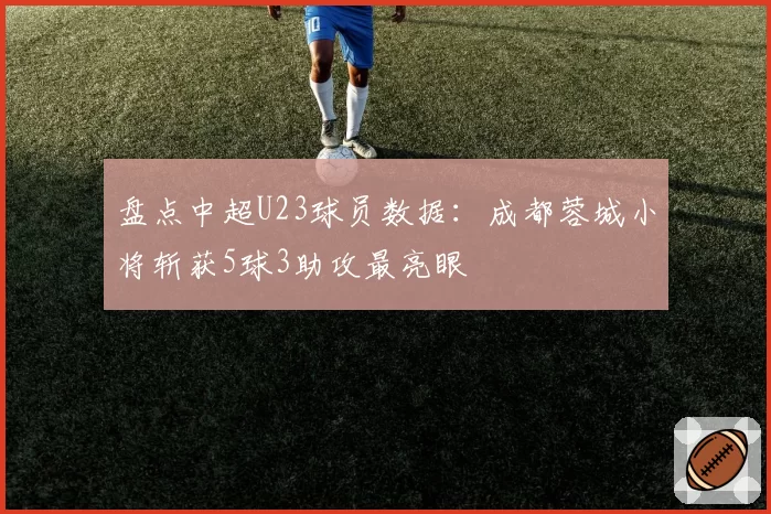 盘点中超U23球员数据：成都蓉城小将斩获5球3助攻最亮眼