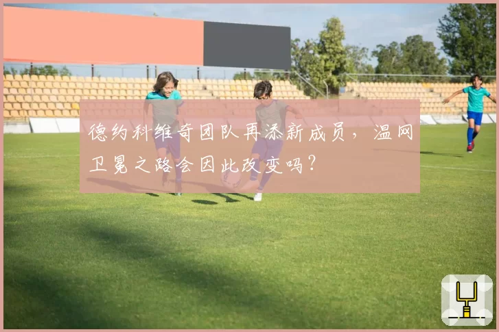 德约科维奇团队再添新成员，温网卫冕之路会因此改变吗？