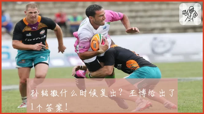 孙铭徽什么时候复出？王博给出了1个答案！