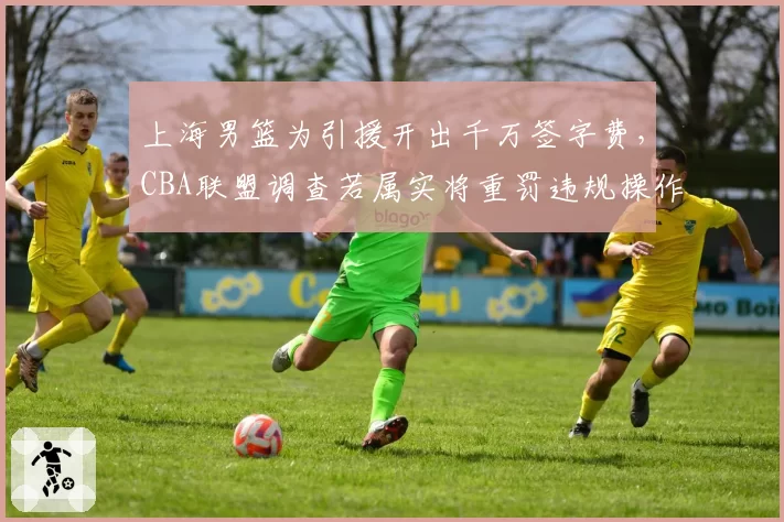 上海男篮为引援开出千万签字费，CBA联盟调查若属实将重罚违规操作