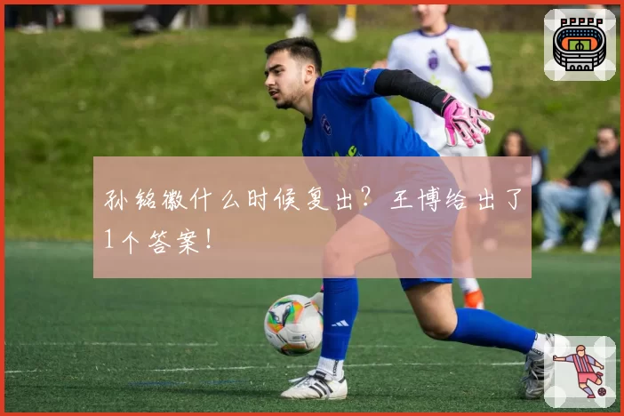 孙铭徽什么时候复出？王博给出了1个答案！