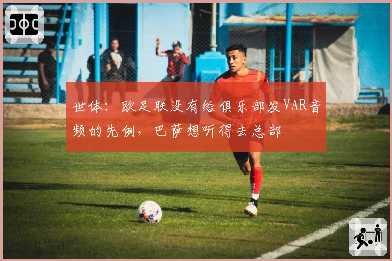 世体：欧足联没有给俱乐部发VAR音频的先例，巴萨想听得去总部