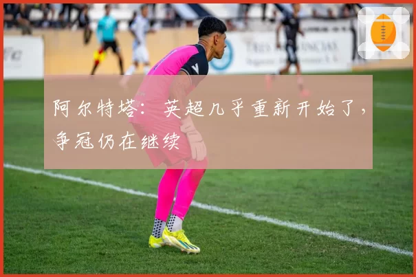 阿尔特塔：英超几乎重新开始了，争冠仍在继续