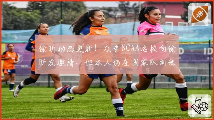 徐昕动态更新!众多NCAA名校向徐昕发邀请,但本人仍在国家队训练