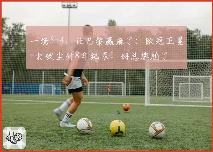 一场5-4,让巴黎赢麻了:欧冠卫冕+打破尘封8年纪录!姆总尴尬了