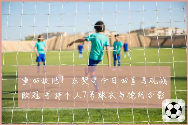 重回故地！东契奇今日回皇马观战欧冠 手持个人7号球衣与德约合影