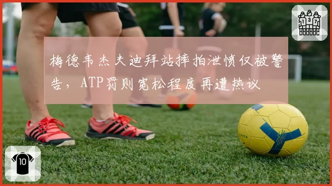 梅德韦杰夫迪拜站摔拍泄愤仅被警告，ATP罚则宽松程度再遭热议