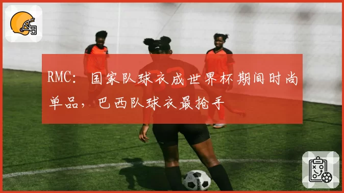 RMC:国家队球衣成世界杯期间时尚单品,巴西队球衣最抢手