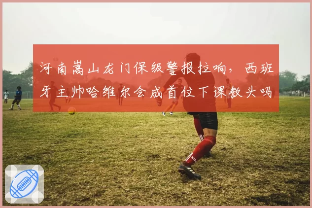 河南嵩山龙门保级警报拉响，西班牙主帅哈维尔会成首位下课教头吗？