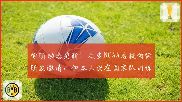 徐昕动态更新!众多NCAA名校向徐昕发邀请,但本人仍在国家队训练