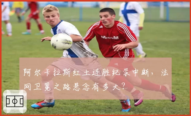 阿尔卡拉斯红土连胜纪录中断,法网卫冕之路悬念有多大?